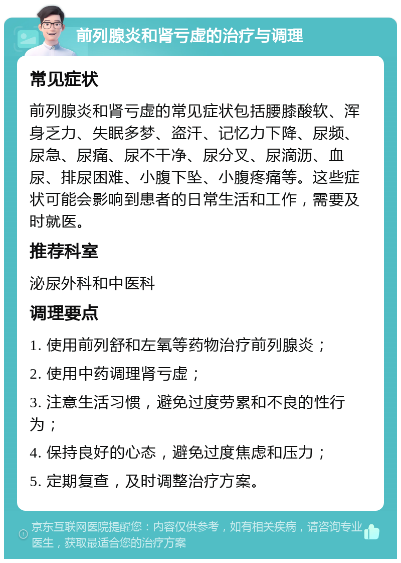 前列腺炎和肾亏虚的治疗与调理 常见症状 前列腺炎和肾亏虚的常见症状包括腰膝酸软、浑身乏力、失眠多梦、盗汗、记忆力下降、尿频、尿急、尿痛、尿不干净、尿分叉、尿滴沥、血尿、排尿困难、小腹下坠、小腹疼痛等。这些症状可能会影响到患者的日常生活和工作，需要及时就医。 推荐科室 泌尿外科和中医科 调理要点 1. 使用前列舒和左氧等药物治疗前列腺炎； 2. 使用中药调理肾亏虚； 3. 注意生活习惯，避免过度劳累和不良的性行为； 4. 保持良好的心态，避免过度焦虑和压力； 5. 定期复查，及时调整治疗方案。