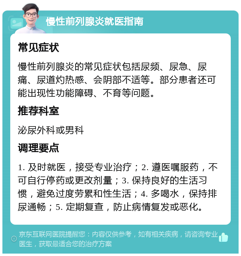 慢性前列腺炎就医指南 常见症状 慢性前列腺炎的常见症状包括尿频、尿急、尿痛、尿道灼热感、会阴部不适等。部分患者还可能出现性功能障碍、不育等问题。 推荐科室 泌尿外科或男科 调理要点 1. 及时就医，接受专业治疗；2. 遵医嘱服药，不可自行停药或更改剂量；3. 保持良好的生活习惯，避免过度劳累和性生活；4. 多喝水，保持排尿通畅；5. 定期复查，防止病情复发或恶化。