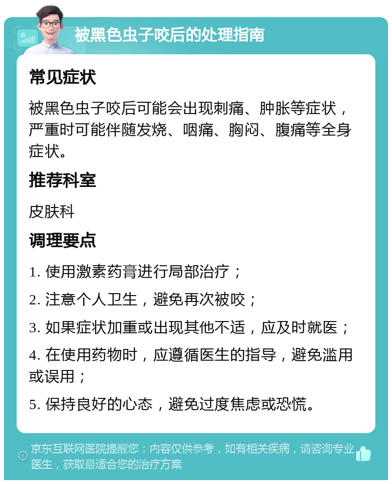 被黑色虫子咬后的处理指南 常见症状 被黑色虫子咬后可能会出现刺痛、肿胀等症状，严重时可能伴随发烧、咽痛、胸闷、腹痛等全身症状。 推荐科室 皮肤科 调理要点 1. 使用激素药膏进行局部治疗； 2. 注意个人卫生，避免再次被咬； 3. 如果症状加重或出现其他不适，应及时就医； 4. 在使用药物时，应遵循医生的指导，避免滥用或误用； 5. 保持良好的心态，避免过度焦虑或恐慌。