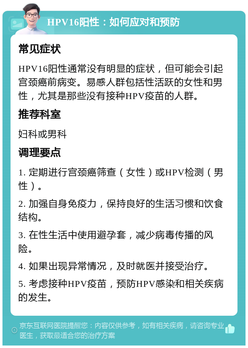 HPV16阳性：如何应对和预防 常见症状 HPV16阳性通常没有明显的症状，但可能会引起宫颈癌前病变。易感人群包括性活跃的女性和男性，尤其是那些没有接种HPV疫苗的人群。 推荐科室 妇科或男科 调理要点 1. 定期进行宫颈癌筛查（女性）或HPV检测（男性）。 2. 加强自身免疫力，保持良好的生活习惯和饮食结构。 3. 在性生活中使用避孕套，减少病毒传播的风险。 4. 如果出现异常情况，及时就医并接受治疗。 5. 考虑接种HPV疫苗，预防HPV感染和相关疾病的发生。