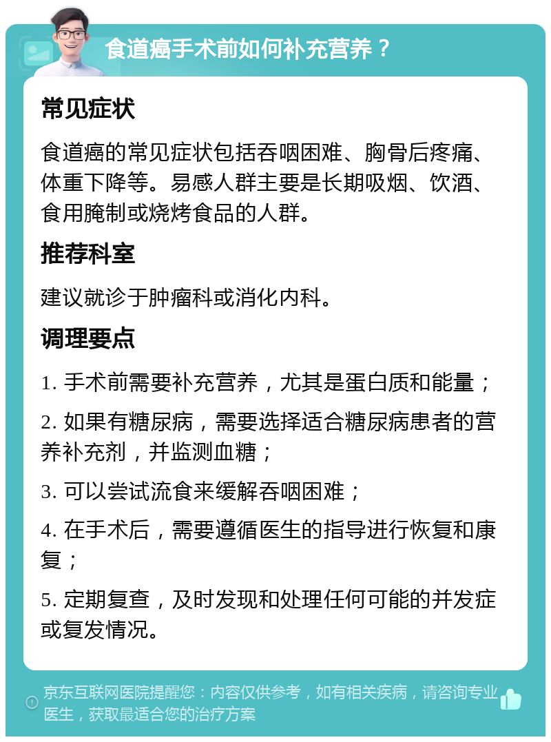 食道癌手术前如何补充营养？ 常见症状 食道癌的常见症状包括吞咽困难、胸骨后疼痛、体重下降等。易感人群主要是长期吸烟、饮酒、食用腌制或烧烤食品的人群。 推荐科室 建议就诊于肿瘤科或消化内科。 调理要点 1. 手术前需要补充营养，尤其是蛋白质和能量； 2. 如果有糖尿病，需要选择适合糖尿病患者的营养补充剂，并监测血糖； 3. 可以尝试流食来缓解吞咽困难； 4. 在手术后，需要遵循医生的指导进行恢复和康复； 5. 定期复查，及时发现和处理任何可能的并发症或复发情况。