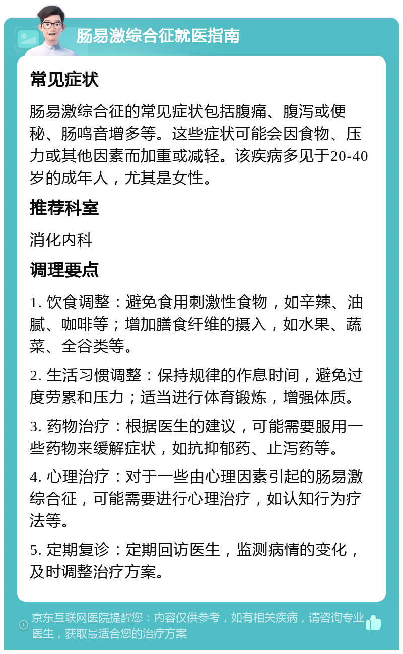 肠易激综合征就医指南 常见症状 肠易激综合征的常见症状包括腹痛、腹泻或便秘、肠鸣音增多等。这些症状可能会因食物、压力或其他因素而加重或减轻。该疾病多见于20-40岁的成年人，尤其是女性。 推荐科室 消化内科 调理要点 1. 饮食调整：避免食用刺激性食物，如辛辣、油腻、咖啡等；增加膳食纤维的摄入，如水果、蔬菜、全谷类等。 2. 生活习惯调整：保持规律的作息时间，避免过度劳累和压力；适当进行体育锻炼，增强体质。 3. 药物治疗：根据医生的建议，可能需要服用一些药物来缓解症状，如抗抑郁药、止泻药等。 4. 心理治疗：对于一些由心理因素引起的肠易激综合征，可能需要进行心理治疗，如认知行为疗法等。 5. 定期复诊：定期回访医生，监测病情的变化，及时调整治疗方案。