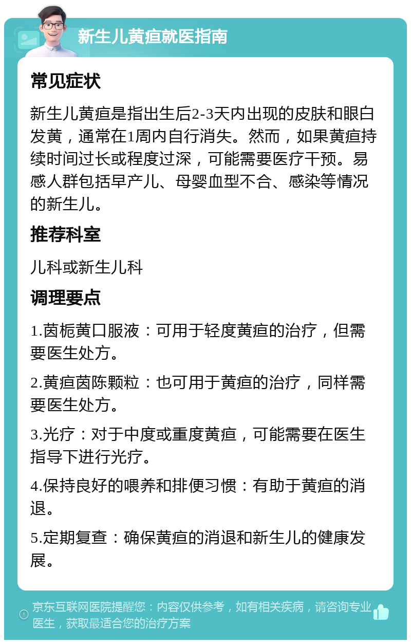 新生儿黄疸就医指南 常见症状 新生儿黄疸是指出生后2-3天内出现的皮肤和眼白发黄，通常在1周内自行消失。然而，如果黄疸持续时间过长或程度过深，可能需要医疗干预。易感人群包括早产儿、母婴血型不合、感染等情况的新生儿。 推荐科室 儿科或新生儿科 调理要点 1.茵栀黄口服液：可用于轻度黄疸的治疗，但需要医生处方。 2.黄疸茵陈颗粒：也可用于黄疸的治疗，同样需要医生处方。 3.光疗：对于中度或重度黄疸，可能需要在医生指导下进行光疗。 4.保持良好的喂养和排便习惯：有助于黄疸的消退。 5.定期复查：确保黄疸的消退和新生儿的健康发展。