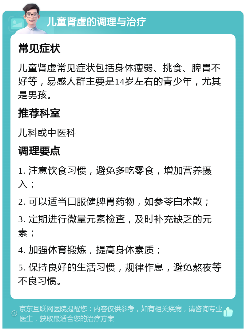 儿童肾虚的调理与治疗 常见症状 儿童肾虚常见症状包括身体瘦弱、挑食、脾胃不好等，易感人群主要是14岁左右的青少年，尤其是男孩。 推荐科室 儿科或中医科 调理要点 1. 注意饮食习惯，避免多吃零食，增加营养摄入； 2. 可以适当口服健脾胃药物，如参苓白术散； 3. 定期进行微量元素检查，及时补充缺乏的元素； 4. 加强体育锻炼，提高身体素质； 5. 保持良好的生活习惯，规律作息，避免熬夜等不良习惯。