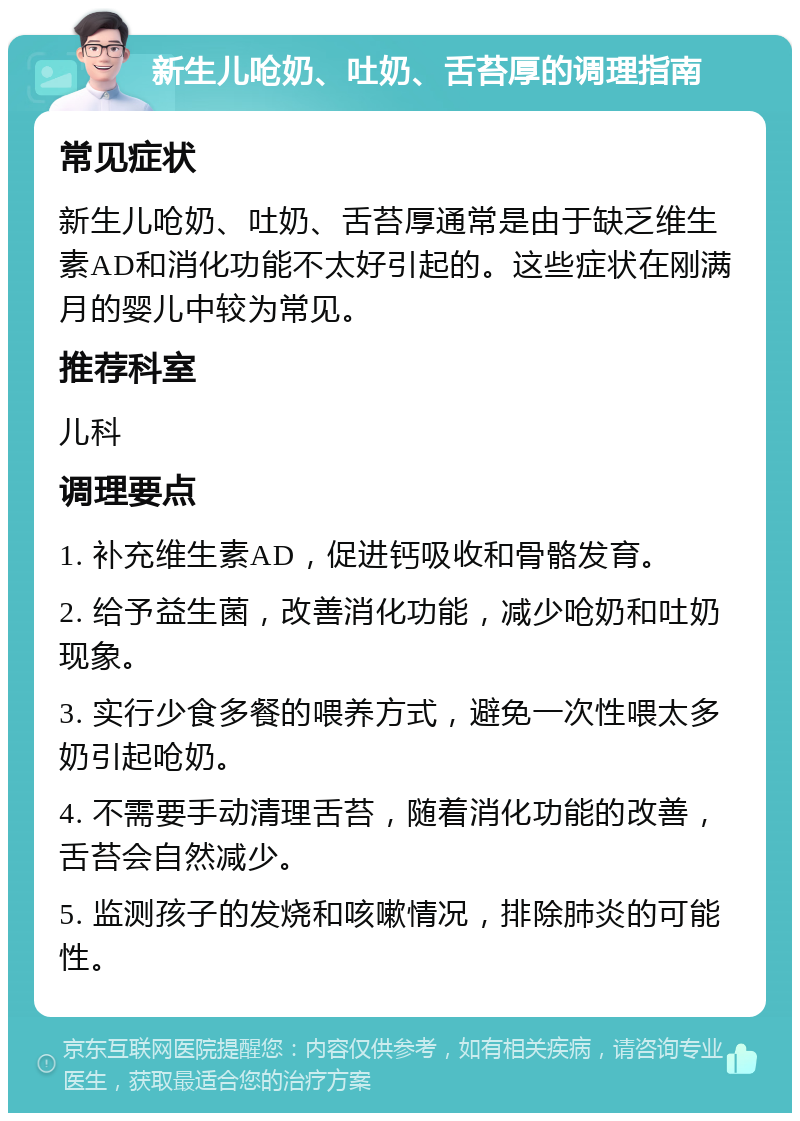 新生儿呛奶、吐奶、舌苔厚的调理指南 常见症状 新生儿呛奶、吐奶、舌苔厚通常是由于缺乏维生素AD和消化功能不太好引起的。这些症状在刚满月的婴儿中较为常见。 推荐科室 儿科 调理要点 1. 补充维生素AD，促进钙吸收和骨骼发育。 2. 给予益生菌，改善消化功能，减少呛奶和吐奶现象。 3. 实行少食多餐的喂养方式，避免一次性喂太多奶引起呛奶。 4. 不需要手动清理舌苔，随着消化功能的改善，舌苔会自然减少。 5. 监测孩子的发烧和咳嗽情况，排除肺炎的可能性。