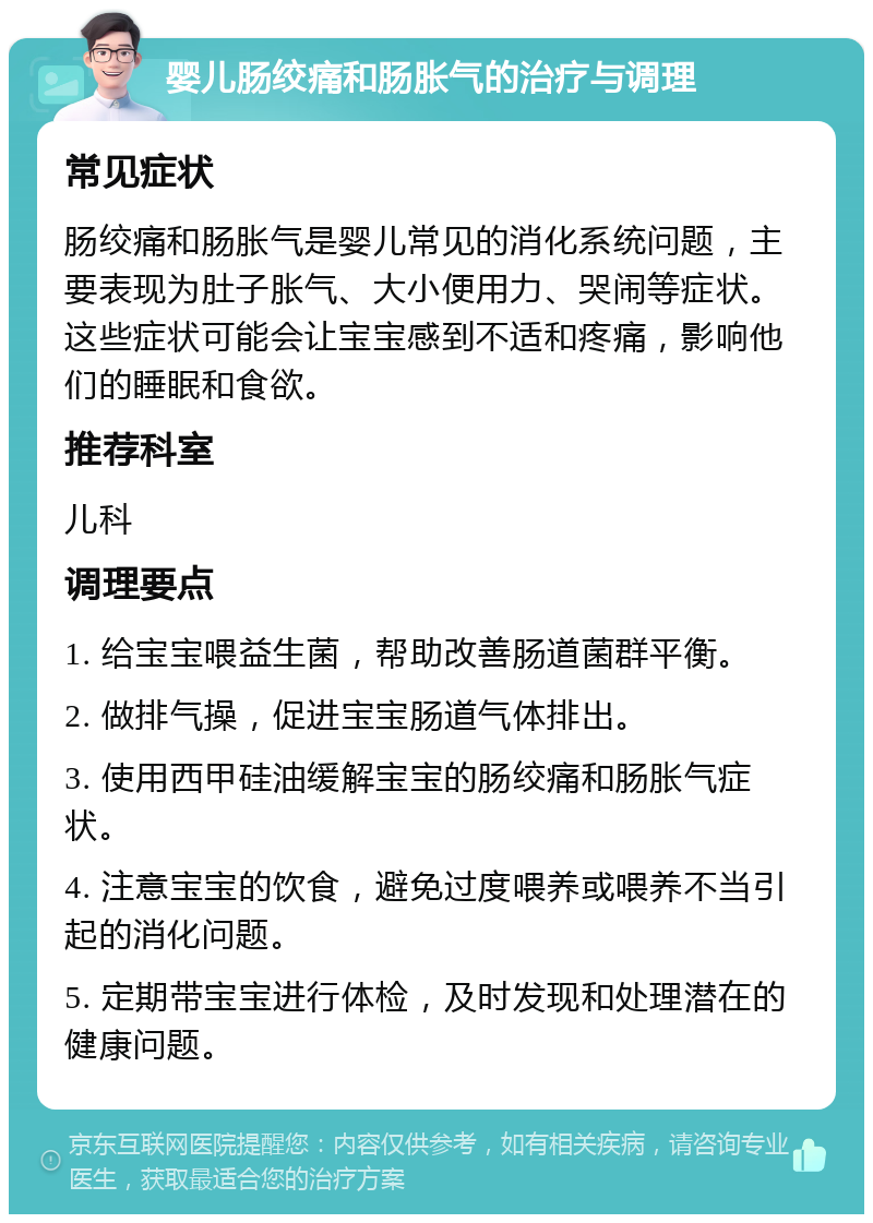 婴儿肠绞痛和肠胀气的治疗与调理 常见症状 肠绞痛和肠胀气是婴儿常见的消化系统问题，主要表现为肚子胀气、大小便用力、哭闹等症状。这些症状可能会让宝宝感到不适和疼痛，影响他们的睡眠和食欲。 推荐科室 儿科 调理要点 1. 给宝宝喂益生菌，帮助改善肠道菌群平衡。 2. 做排气操，促进宝宝肠道气体排出。 3. 使用西甲硅油缓解宝宝的肠绞痛和肠胀气症状。 4. 注意宝宝的饮食，避免过度喂养或喂养不当引起的消化问题。 5. 定期带宝宝进行体检，及时发现和处理潜在的健康问题。