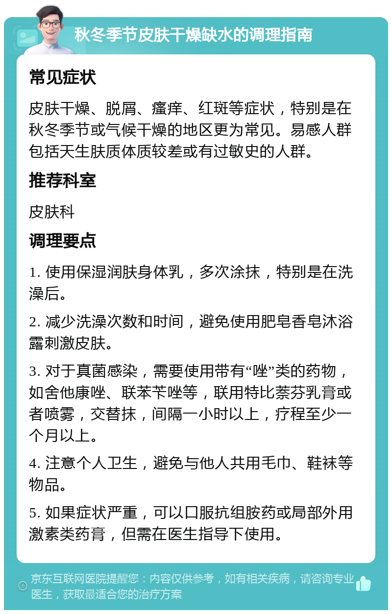 秋冬季节皮肤干燥缺水的调理指南 常见症状 皮肤干燥、脱屑、瘙痒、红斑等症状，特别是在秋冬季节或气候干燥的地区更为常见。易感人群包括天生肤质体质较差或有过敏史的人群。 推荐科室 皮肤科 调理要点 1. 使用保湿润肤身体乳，多次涂抹，特别是在洗澡后。 2. 减少洗澡次数和时间，避免使用肥皂香皂沐浴露刺激皮肤。 3. 对于真菌感染，需要使用带有“唑”类的药物，如舍他康唑、联苯苄唑等，联用特比萘芬乳膏或者喷雾，交替抹，间隔一小时以上，疗程至少一个月以上。 4. 注意个人卫生，避免与他人共用毛巾、鞋袜等物品。 5. 如果症状严重，可以口服抗组胺药或局部外用激素类药膏，但需在医生指导下使用。