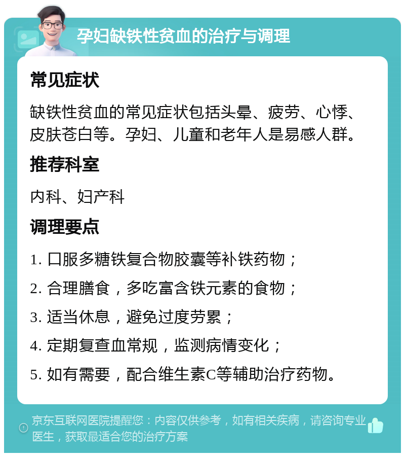 孕妇缺铁性贫血的治疗与调理 常见症状 缺铁性贫血的常见症状包括头晕、疲劳、心悸、皮肤苍白等。孕妇、儿童和老年人是易感人群。 推荐科室 内科、妇产科 调理要点 1. 口服多糖铁复合物胶囊等补铁药物； 2. 合理膳食，多吃富含铁元素的食物； 3. 适当休息，避免过度劳累； 4. 定期复查血常规，监测病情变化； 5. 如有需要，配合维生素C等辅助治疗药物。