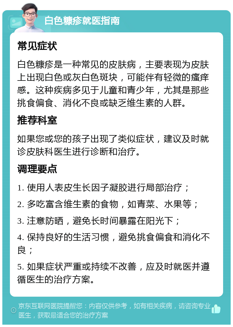 白色糠疹就医指南 常见症状 白色糠疹是一种常见的皮肤病，主要表现为皮肤上出现白色或灰白色斑块，可能伴有轻微的瘙痒感。这种疾病多见于儿童和青少年，尤其是那些挑食偏食、消化不良或缺乏维生素的人群。 推荐科室 如果您或您的孩子出现了类似症状，建议及时就诊皮肤科医生进行诊断和治疗。 调理要点 1. 使用人表皮生长因子凝胶进行局部治疗； 2. 多吃富含维生素的食物，如青菜、水果等； 3. 注意防晒，避免长时间暴露在阳光下； 4. 保持良好的生活习惯，避免挑食偏食和消化不良； 5. 如果症状严重或持续不改善，应及时就医并遵循医生的治疗方案。