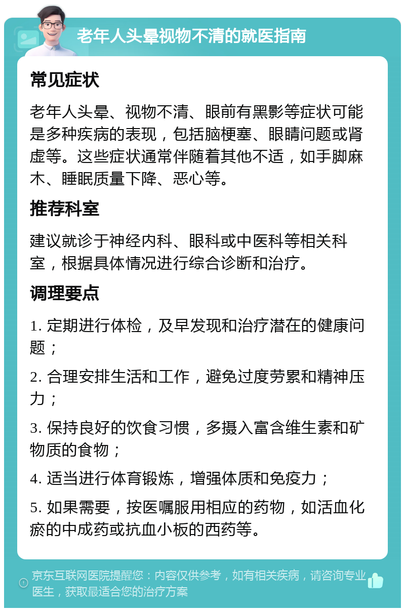 老年人头晕视物不清的就医指南 常见症状 老年人头晕、视物不清、眼前有黑影等症状可能是多种疾病的表现，包括脑梗塞、眼睛问题或肾虚等。这些症状通常伴随着其他不适，如手脚麻木、睡眠质量下降、恶心等。 推荐科室 建议就诊于神经内科、眼科或中医科等相关科室，根据具体情况进行综合诊断和治疗。 调理要点 1. 定期进行体检，及早发现和治疗潜在的健康问题； 2. 合理安排生活和工作，避免过度劳累和精神压力； 3. 保持良好的饮食习惯，多摄入富含维生素和矿物质的食物； 4. 适当进行体育锻炼，增强体质和免疫力； 5. 如果需要，按医嘱服用相应的药物，如活血化瘀的中成药或抗血小板的西药等。