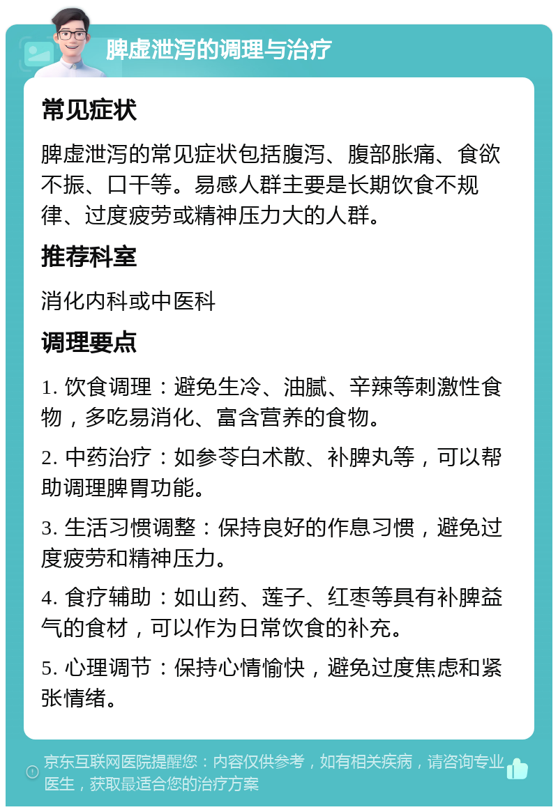 脾虚泄泻的调理与治疗 常见症状 脾虚泄泻的常见症状包括腹泻、腹部胀痛、食欲不振、口干等。易感人群主要是长期饮食不规律、过度疲劳或精神压力大的人群。 推荐科室 消化内科或中医科 调理要点 1. 饮食调理：避免生冷、油腻、辛辣等刺激性食物，多吃易消化、富含营养的食物。 2. 中药治疗：如参苓白术散、补脾丸等，可以帮助调理脾胃功能。 3. 生活习惯调整：保持良好的作息习惯，避免过度疲劳和精神压力。 4. 食疗辅助：如山药、莲子、红枣等具有补脾益气的食材，可以作为日常饮食的补充。 5. 心理调节：保持心情愉快，避免过度焦虑和紧张情绪。