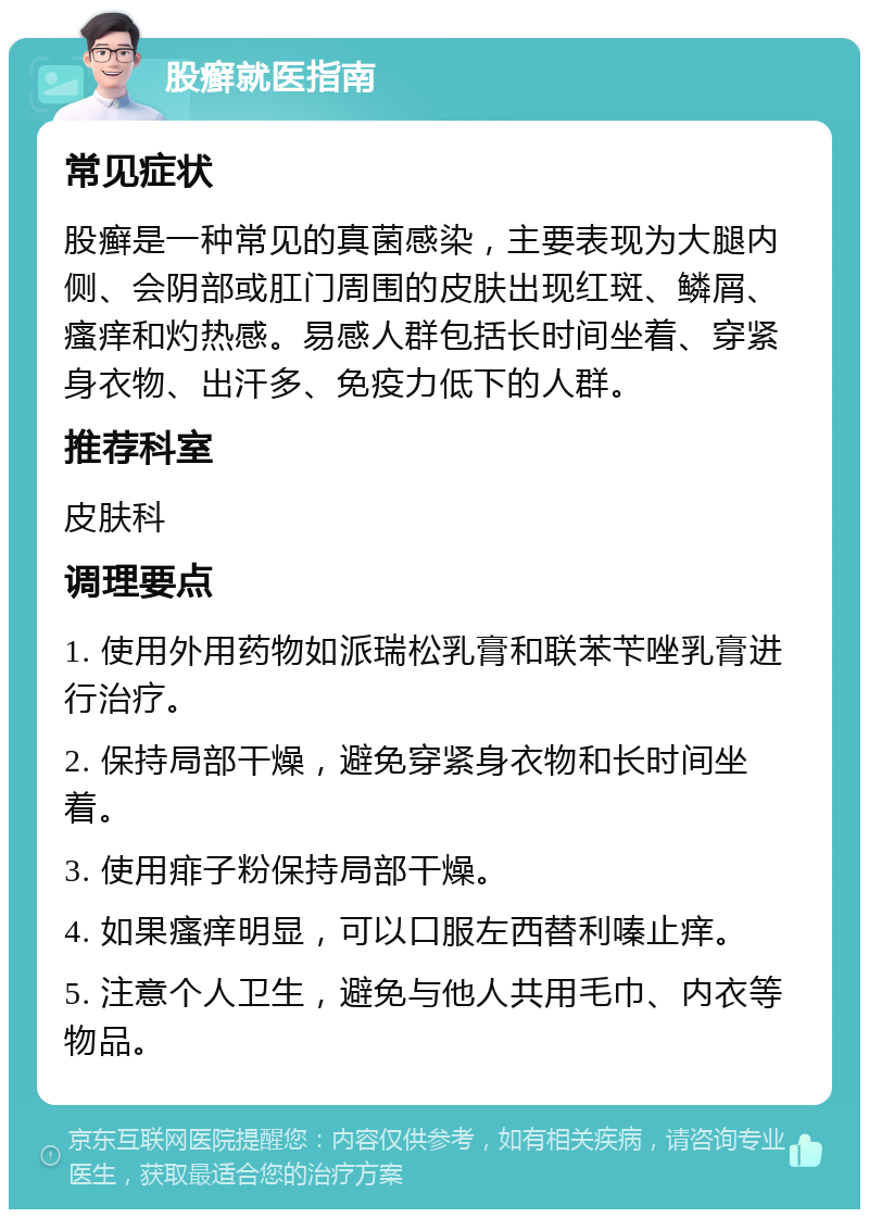 股癣就医指南 常见症状 股癣是一种常见的真菌感染，主要表现为大腿内侧、会阴部或肛门周围的皮肤出现红斑、鳞屑、瘙痒和灼热感。易感人群包括长时间坐着、穿紧身衣物、出汗多、免疫力低下的人群。 推荐科室 皮肤科 调理要点 1. 使用外用药物如派瑞松乳膏和联苯苄唑乳膏进行治疗。 2. 保持局部干燥，避免穿紧身衣物和长时间坐着。 3. 使用痱子粉保持局部干燥。 4. 如果瘙痒明显，可以口服左西替利嗪止痒。 5. 注意个人卫生，避免与他人共用毛巾、内衣等物品。