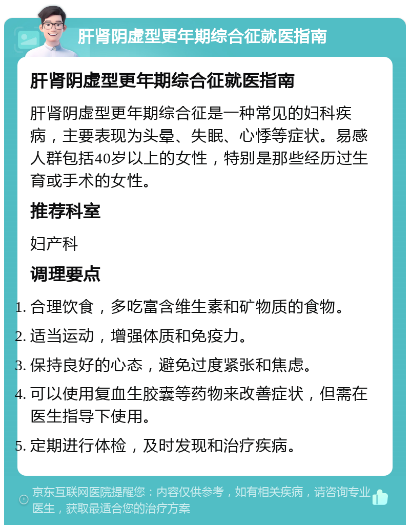 肝肾阴虚型更年期综合征就医指南 肝肾阴虚型更年期综合征就医指南 肝肾阴虚型更年期综合征是一种常见的妇科疾病，主要表现为头晕、失眠、心悸等症状。易感人群包括40岁以上的女性，特别是那些经历过生育或手术的女性。 推荐科室 妇产科 调理要点 合理饮食，多吃富含维生素和矿物质的食物。 适当运动，增强体质和免疫力。 保持良好的心态，避免过度紧张和焦虑。 可以使用复血生胶囊等药物来改善症状，但需在医生指导下使用。 定期进行体检，及时发现和治疗疾病。