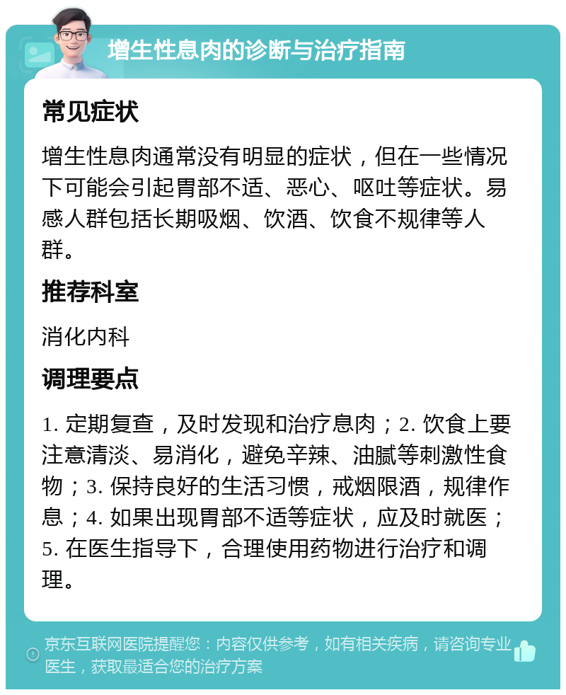 增生性息肉的诊断与治疗指南 常见症状 增生性息肉通常没有明显的症状，但在一些情况下可能会引起胃部不适、恶心、呕吐等症状。易感人群包括长期吸烟、饮酒、饮食不规律等人群。 推荐科室 消化内科 调理要点 1. 定期复查，及时发现和治疗息肉；2. 饮食上要注意清淡、易消化，避免辛辣、油腻等刺激性食物；3. 保持良好的生活习惯，戒烟限酒，规律作息；4. 如果出现胃部不适等症状，应及时就医；5. 在医生指导下，合理使用药物进行治疗和调理。