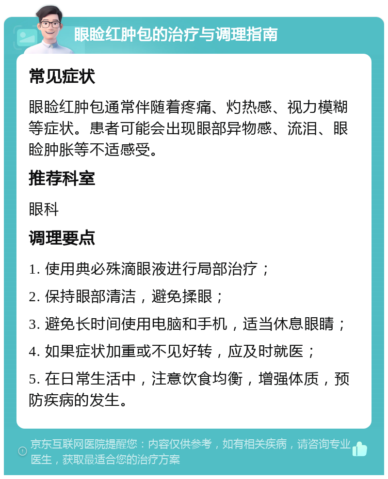 眼睑红肿包的治疗与调理指南 常见症状 眼睑红肿包通常伴随着疼痛、灼热感、视力模糊等症状。患者可能会出现眼部异物感、流泪、眼睑肿胀等不适感受。 推荐科室 眼科 调理要点 1. 使用典必殊滴眼液进行局部治疗； 2. 保持眼部清洁，避免揉眼； 3. 避免长时间使用电脑和手机，适当休息眼睛； 4. 如果症状加重或不见好转，应及时就医； 5. 在日常生活中，注意饮食均衡，增强体质，预防疾病的发生。