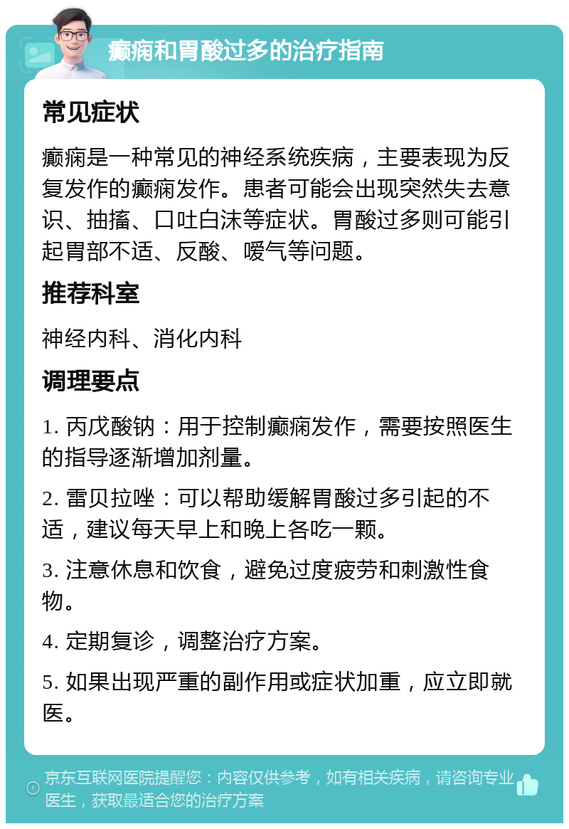 癫痫和胃酸过多的治疗指南 常见症状 癫痫是一种常见的神经系统疾病，主要表现为反复发作的癫痫发作。患者可能会出现突然失去意识、抽搐、口吐白沫等症状。胃酸过多则可能引起胃部不适、反酸、嗳气等问题。 推荐科室 神经内科、消化内科 调理要点 1. 丙戊酸钠：用于控制癫痫发作，需要按照医生的指导逐渐增加剂量。 2. 雷贝拉唑：可以帮助缓解胃酸过多引起的不适，建议每天早上和晚上各吃一颗。 3. 注意休息和饮食，避免过度疲劳和刺激性食物。 4. 定期复诊，调整治疗方案。 5. 如果出现严重的副作用或症状加重，应立即就医。