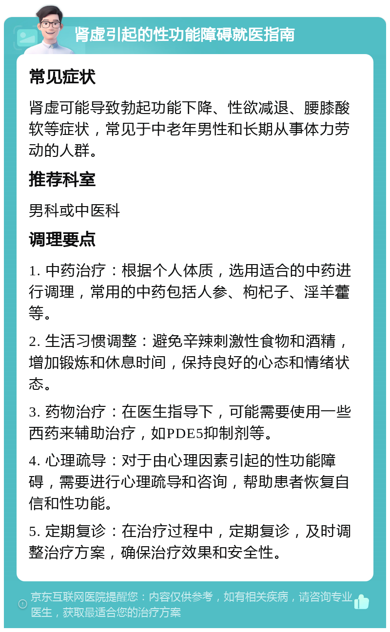 肾虚引起的性功能障碍就医指南 常见症状 肾虚可能导致勃起功能下降、性欲减退、腰膝酸软等症状，常见于中老年男性和长期从事体力劳动的人群。 推荐科室 男科或中医科 调理要点 1. 中药治疗：根据个人体质，选用适合的中药进行调理，常用的中药包括人参、枸杞子、淫羊藿等。 2. 生活习惯调整：避免辛辣刺激性食物和酒精，增加锻炼和休息时间，保持良好的心态和情绪状态。 3. 药物治疗：在医生指导下，可能需要使用一些西药来辅助治疗，如PDE5抑制剂等。 4. 心理疏导：对于由心理因素引起的性功能障碍，需要进行心理疏导和咨询，帮助患者恢复自信和性功能。 5. 定期复诊：在治疗过程中，定期复诊，及时调整治疗方案，确保治疗效果和安全性。