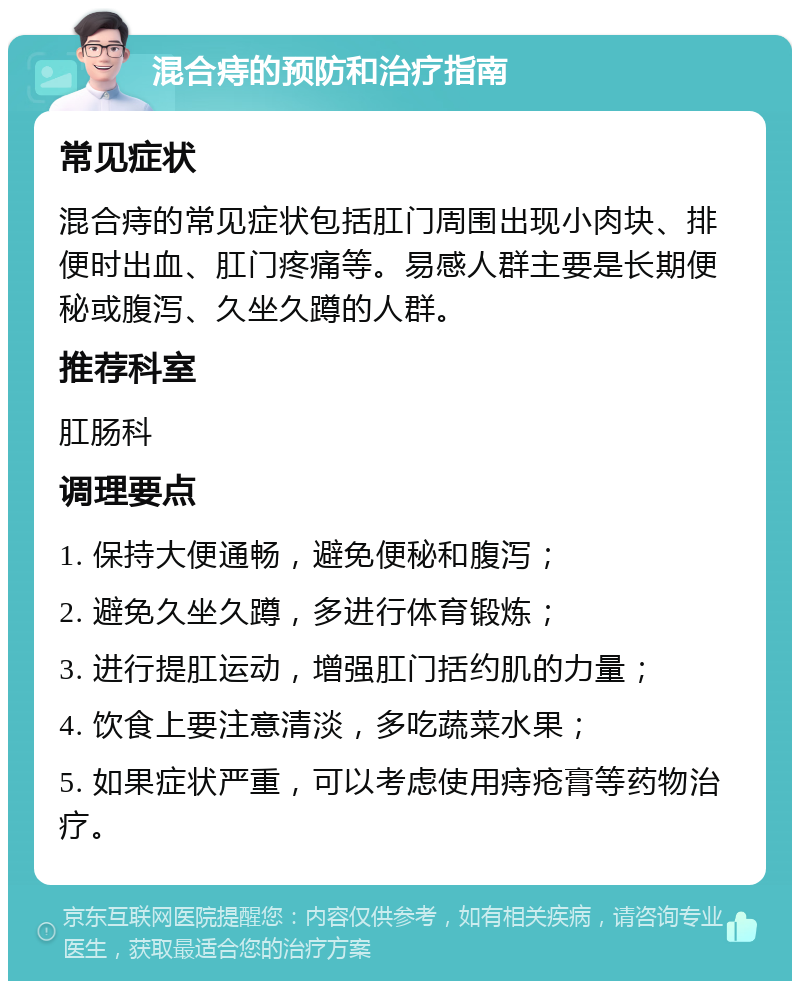 混合痔的预防和治疗指南 常见症状 混合痔的常见症状包括肛门周围出现小肉块、排便时出血、肛门疼痛等。易感人群主要是长期便秘或腹泻、久坐久蹲的人群。 推荐科室 肛肠科 调理要点 1. 保持大便通畅，避免便秘和腹泻； 2. 避免久坐久蹲，多进行体育锻炼； 3. 进行提肛运动，增强肛门括约肌的力量； 4. 饮食上要注意清淡，多吃蔬菜水果； 5. 如果症状严重，可以考虑使用痔疮膏等药物治疗。