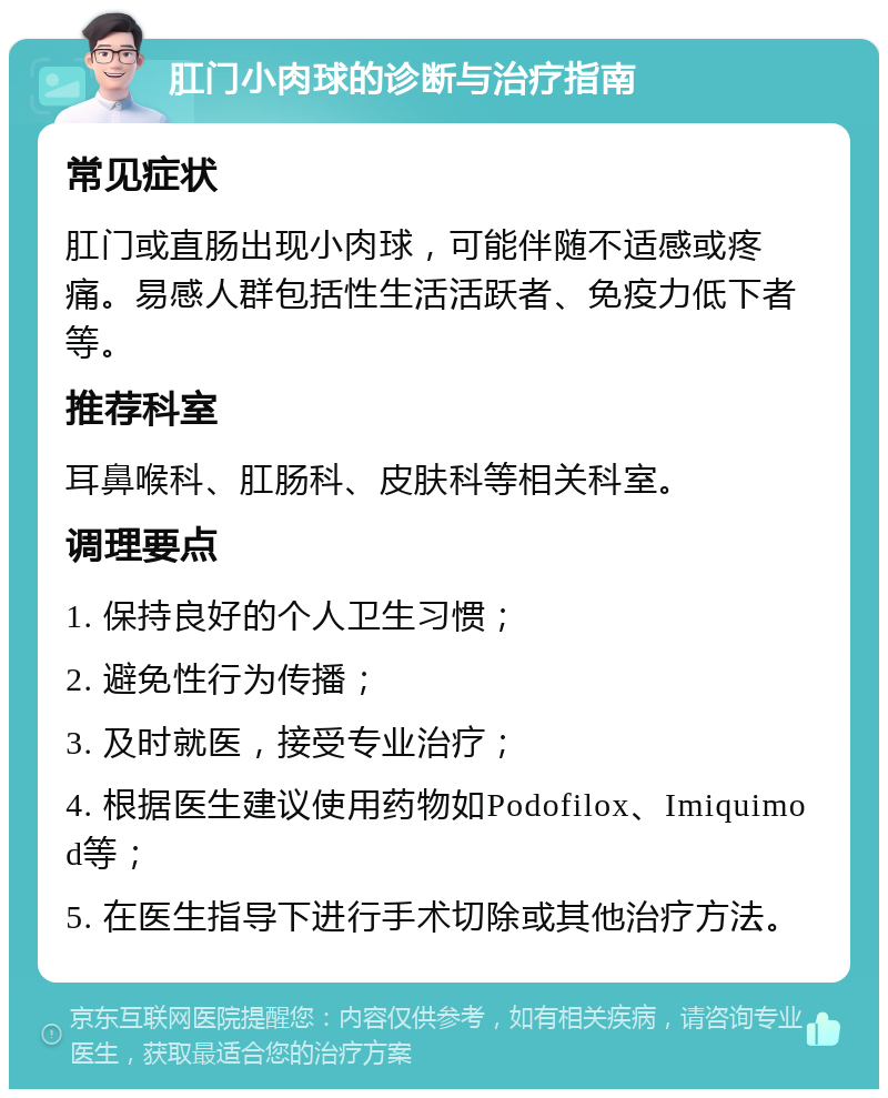 肛门小肉球的诊断与治疗指南 常见症状 肛门或直肠出现小肉球，可能伴随不适感或疼痛。易感人群包括性生活活跃者、免疫力低下者等。 推荐科室 耳鼻喉科、肛肠科、皮肤科等相关科室。 调理要点 1. 保持良好的个人卫生习惯； 2. 避免性行为传播； 3. 及时就医，接受专业治疗； 4. 根据医生建议使用药物如Podofilox、Imiquimod等； 5. 在医生指导下进行手术切除或其他治疗方法。