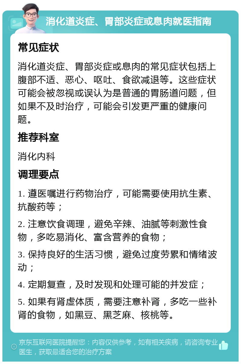 消化道炎症、胃部炎症或息肉就医指南 常见症状 消化道炎症、胃部炎症或息肉的常见症状包括上腹部不适、恶心、呕吐、食欲减退等。这些症状可能会被忽视或误认为是普通的胃肠道问题，但如果不及时治疗，可能会引发更严重的健康问题。 推荐科室 消化内科 调理要点 1. 遵医嘱进行药物治疗，可能需要使用抗生素、抗酸药等； 2. 注意饮食调理，避免辛辣、油腻等刺激性食物，多吃易消化、富含营养的食物； 3. 保持良好的生活习惯，避免过度劳累和情绪波动； 4. 定期复查，及时发现和处理可能的并发症； 5. 如果有肾虚体质，需要注意补肾，多吃一些补肾的食物，如黑豆、黑芝麻、核桃等。