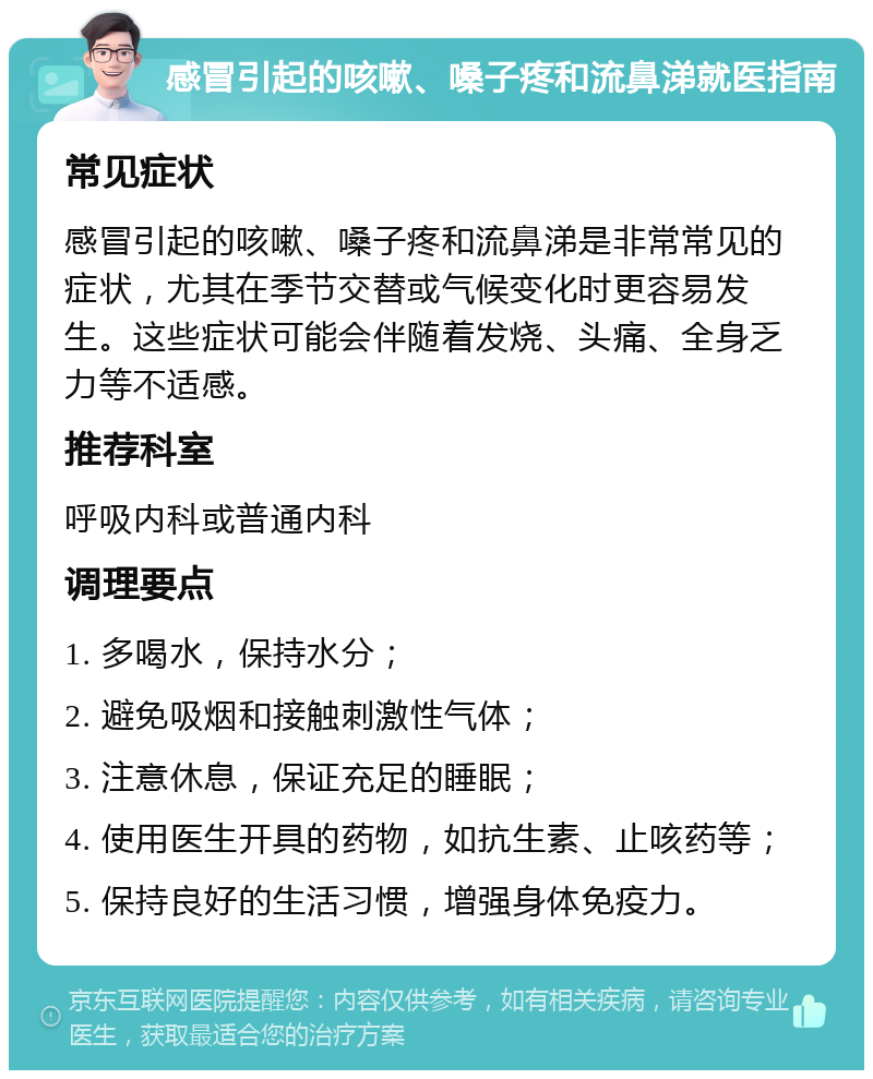 感冒引起的咳嗽、嗓子疼和流鼻涕就医指南 常见症状 感冒引起的咳嗽、嗓子疼和流鼻涕是非常常见的症状，尤其在季节交替或气候变化时更容易发生。这些症状可能会伴随着发烧、头痛、全身乏力等不适感。 推荐科室 呼吸内科或普通内科 调理要点 1. 多喝水，保持水分； 2. 避免吸烟和接触刺激性气体； 3. 注意休息，保证充足的睡眠； 4. 使用医生开具的药物，如抗生素、止咳药等； 5. 保持良好的生活习惯，增强身体免疫力。