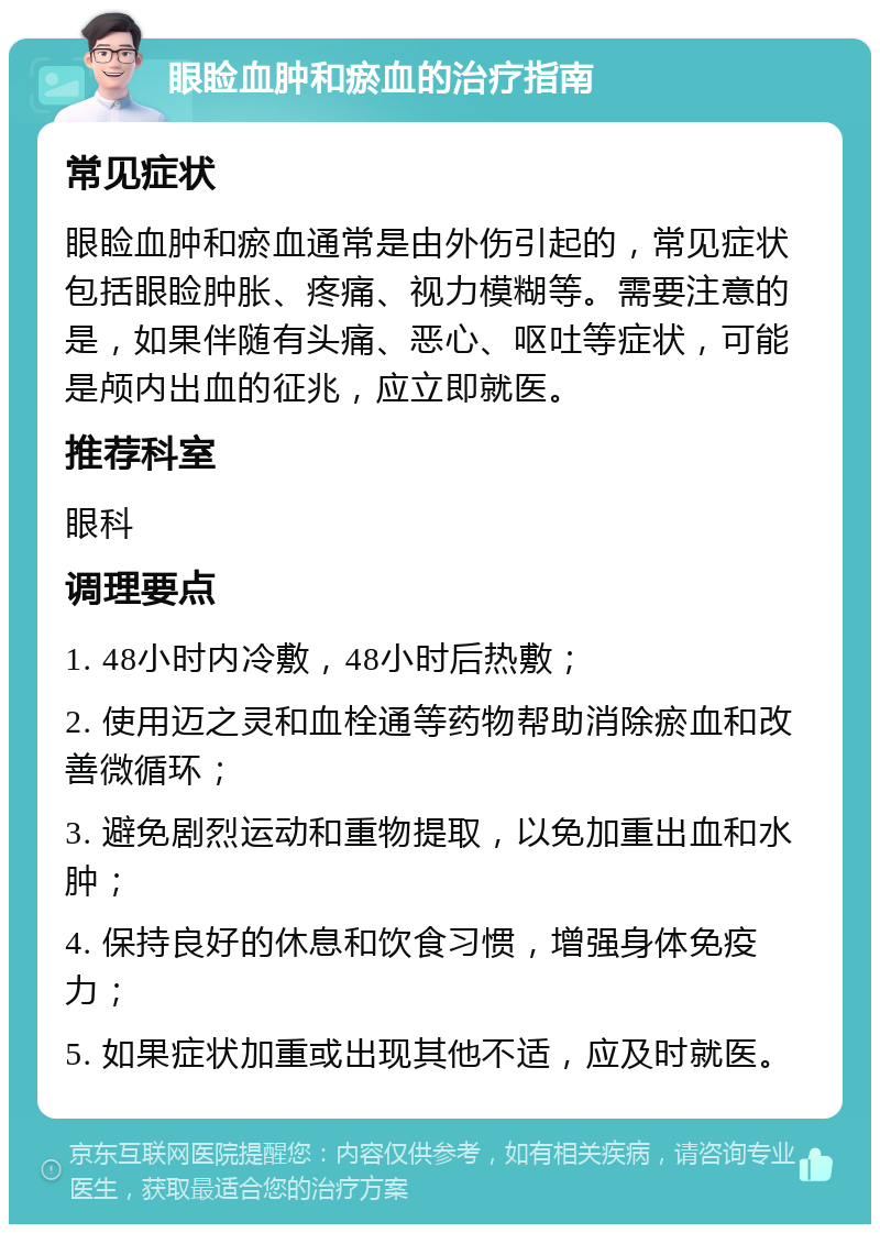 眼睑血肿和瘀血的治疗指南 常见症状 眼睑血肿和瘀血通常是由外伤引起的，常见症状包括眼睑肿胀、疼痛、视力模糊等。需要注意的是，如果伴随有头痛、恶心、呕吐等症状，可能是颅内出血的征兆，应立即就医。 推荐科室 眼科 调理要点 1. 48小时内冷敷，48小时后热敷； 2. 使用迈之灵和血栓通等药物帮助消除瘀血和改善微循环； 3. 避免剧烈运动和重物提取，以免加重出血和水肿； 4. 保持良好的休息和饮食习惯，增强身体免疫力； 5. 如果症状加重或出现其他不适，应及时就医。