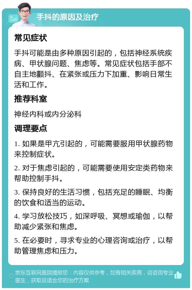 手抖的原因及治疗 常见症状 手抖可能是由多种原因引起的，包括神经系统疾病、甲状腺问题、焦虑等。常见症状包括手部不自主地颤抖、在紧张或压力下加重、影响日常生活和工作。 推荐科室 神经内科或内分泌科 调理要点 1. 如果是甲亢引起的，可能需要服用甲状腺药物来控制症状。 2. 对于焦虑引起的，可能需要使用安定类药物来帮助控制手抖。 3. 保持良好的生活习惯，包括充足的睡眠、均衡的饮食和适当的运动。 4. 学习放松技巧，如深呼吸、冥想或瑜伽，以帮助减少紧张和焦虑。 5. 在必要时，寻求专业的心理咨询或治疗，以帮助管理焦虑和压力。