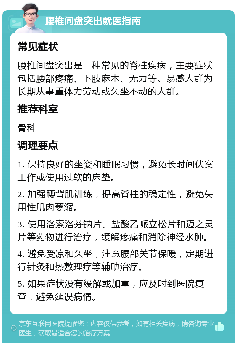 腰椎间盘突出就医指南 常见症状 腰椎间盘突出是一种常见的脊柱疾病，主要症状包括腰部疼痛、下肢麻木、无力等。易感人群为长期从事重体力劳动或久坐不动的人群。 推荐科室 骨科 调理要点 1. 保持良好的坐姿和睡眠习惯，避免长时间伏案工作或使用过软的床垫。 2. 加强腰背肌训练，提高脊柱的稳定性，避免失用性肌肉萎缩。 3. 使用洛索洛芬钠片、盐酸乙哌立松片和迈之灵片等药物进行治疗，缓解疼痛和消除神经水肿。 4. 避免受凉和久坐，注意腰部关节保暖，定期进行针灸和热敷理疗等辅助治疗。 5. 如果症状没有缓解或加重，应及时到医院复查，避免延误病情。