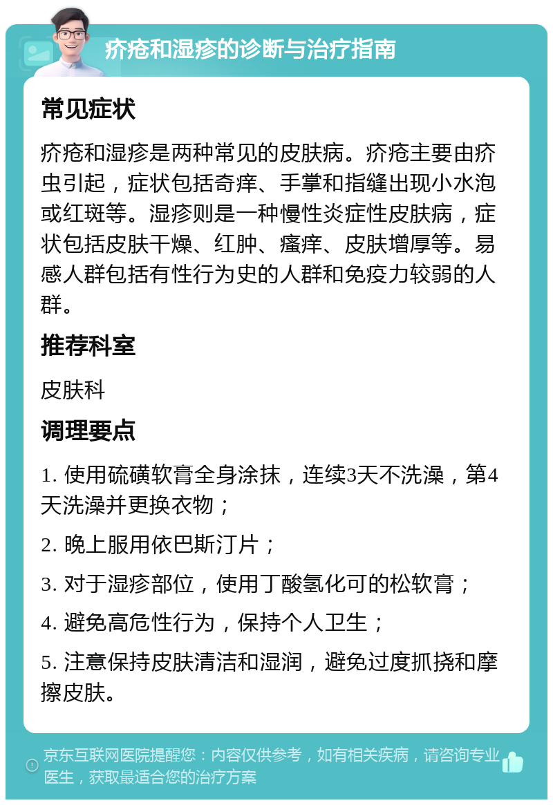 疥疮和湿疹的诊断与治疗指南 常见症状 疥疮和湿疹是两种常见的皮肤病。疥疮主要由疥虫引起，症状包括奇痒、手掌和指缝出现小水泡或红斑等。湿疹则是一种慢性炎症性皮肤病，症状包括皮肤干燥、红肿、瘙痒、皮肤增厚等。易感人群包括有性行为史的人群和免疫力较弱的人群。 推荐科室 皮肤科 调理要点 1. 使用硫磺软膏全身涂抹，连续3天不洗澡，第4天洗澡并更换衣物； 2. 晚上服用依巴斯汀片； 3. 对于湿疹部位，使用丁酸氢化可的松软膏； 4. 避免高危性行为，保持个人卫生； 5. 注意保持皮肤清洁和湿润，避免过度抓挠和摩擦皮肤。