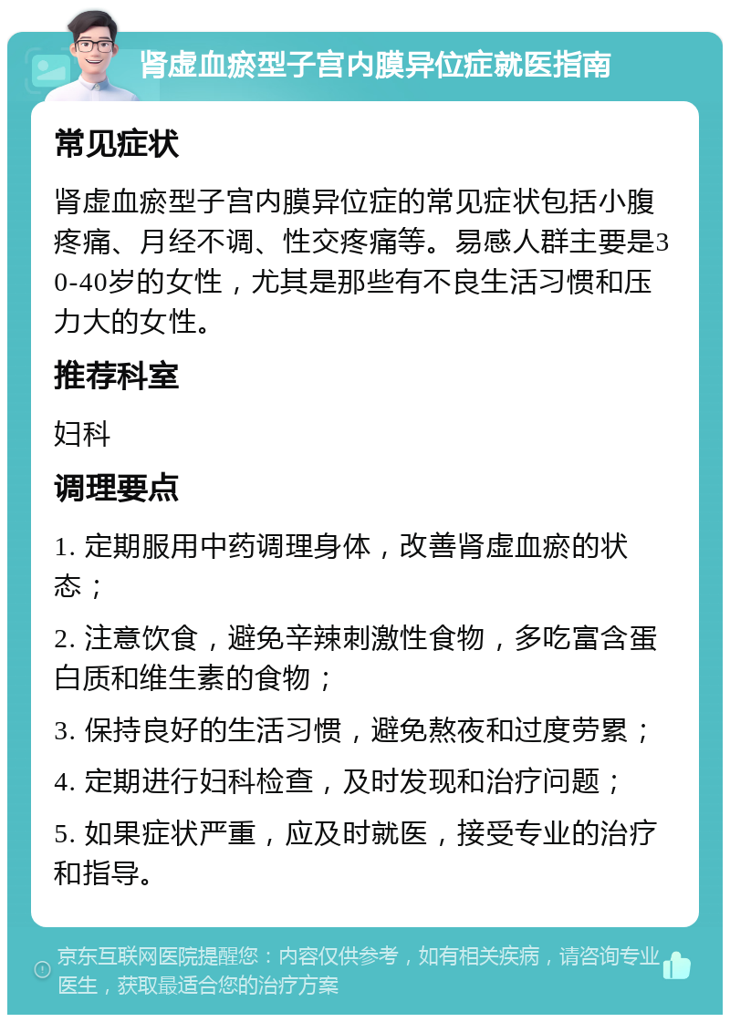 肾虚血瘀型子宫内膜异位症就医指南 常见症状 肾虚血瘀型子宫内膜异位症的常见症状包括小腹疼痛、月经不调、性交疼痛等。易感人群主要是30-40岁的女性，尤其是那些有不良生活习惯和压力大的女性。 推荐科室 妇科 调理要点 1. 定期服用中药调理身体，改善肾虚血瘀的状态； 2. 注意饮食，避免辛辣刺激性食物，多吃富含蛋白质和维生素的食物； 3. 保持良好的生活习惯，避免熬夜和过度劳累； 4. 定期进行妇科检查，及时发现和治疗问题； 5. 如果症状严重，应及时就医，接受专业的治疗和指导。