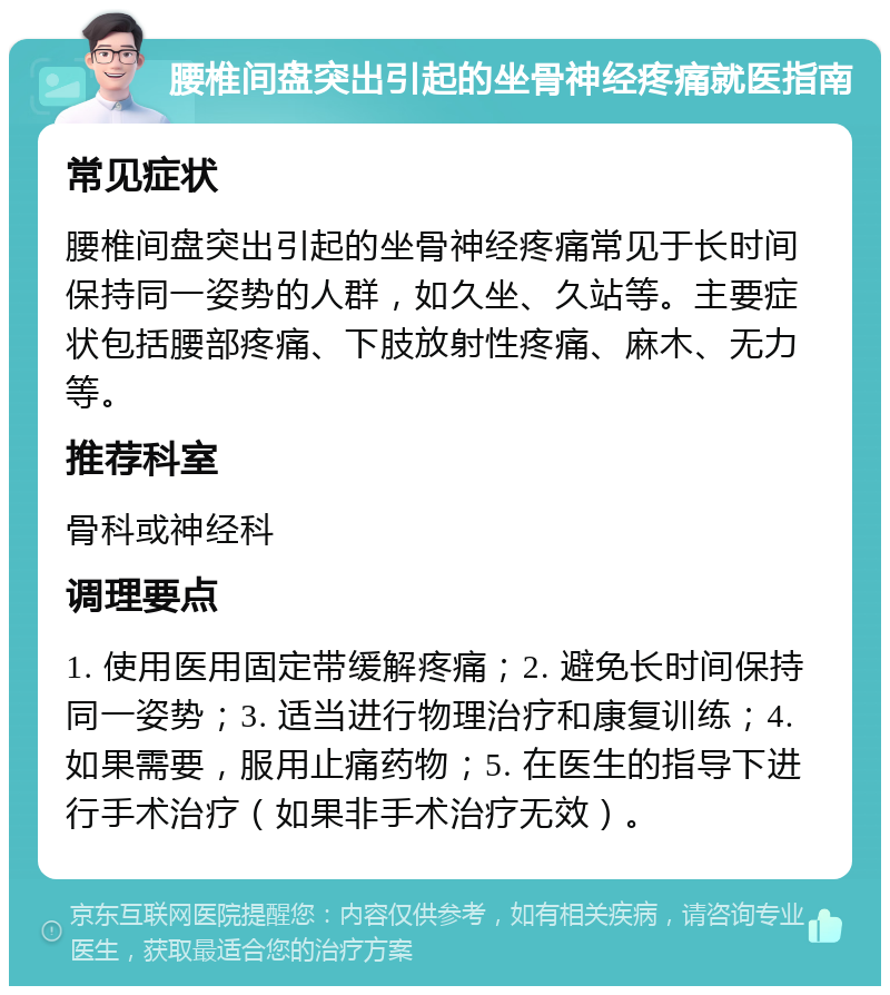 腰椎间盘突出引起的坐骨神经疼痛就医指南 常见症状 腰椎间盘突出引起的坐骨神经疼痛常见于长时间保持同一姿势的人群，如久坐、久站等。主要症状包括腰部疼痛、下肢放射性疼痛、麻木、无力等。 推荐科室 骨科或神经科 调理要点 1. 使用医用固定带缓解疼痛；2. 避免长时间保持同一姿势；3. 适当进行物理治疗和康复训练；4. 如果需要，服用止痛药物；5. 在医生的指导下进行手术治疗（如果非手术治疗无效）。