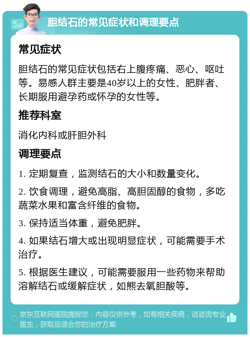 胆结石的常见症状和调理要点 常见症状 胆结石的常见症状包括右上腹疼痛、恶心、呕吐等。易感人群主要是40岁以上的女性、肥胖者、长期服用避孕药或怀孕的女性等。 推荐科室 消化内科或肝胆外科 调理要点 1. 定期复查，监测结石的大小和数量变化。 2. 饮食调理，避免高脂、高胆固醇的食物，多吃蔬菜水果和富含纤维的食物。 3. 保持适当体重，避免肥胖。 4. 如果结石增大或出现明显症状，可能需要手术治疗。 5. 根据医生建议，可能需要服用一些药物来帮助溶解结石或缓解症状，如熊去氧胆酸等。