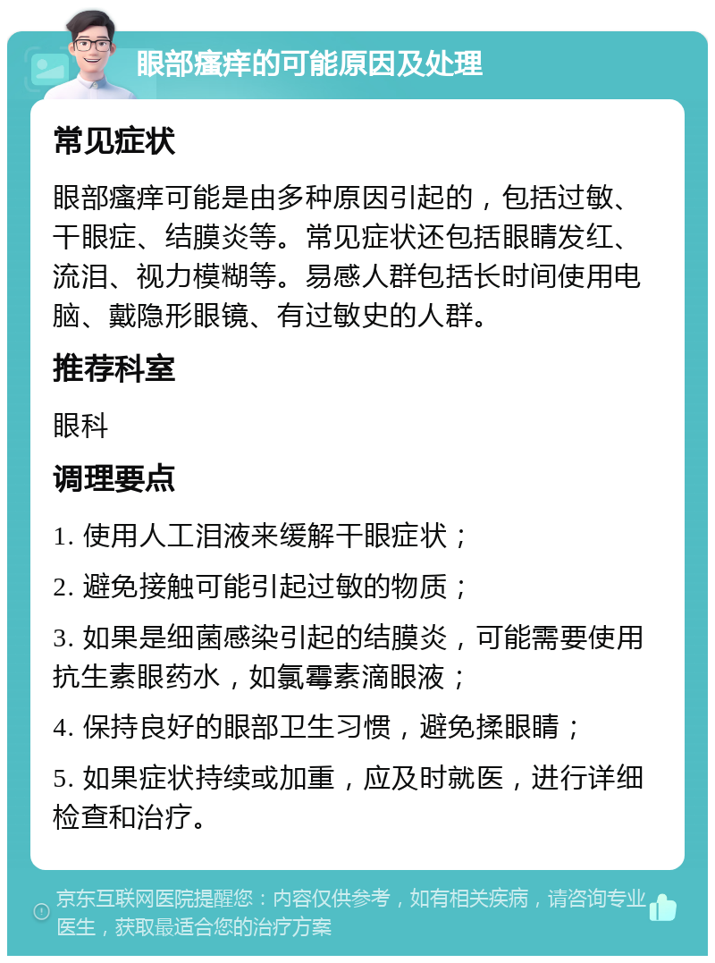 眼部瘙痒的可能原因及处理 常见症状 眼部瘙痒可能是由多种原因引起的，包括过敏、干眼症、结膜炎等。常见症状还包括眼睛发红、流泪、视力模糊等。易感人群包括长时间使用电脑、戴隐形眼镜、有过敏史的人群。 推荐科室 眼科 调理要点 1. 使用人工泪液来缓解干眼症状； 2. 避免接触可能引起过敏的物质； 3. 如果是细菌感染引起的结膜炎，可能需要使用抗生素眼药水，如氯霉素滴眼液； 4. 保持良好的眼部卫生习惯，避免揉眼睛； 5. 如果症状持续或加重，应及时就医，进行详细检查和治疗。