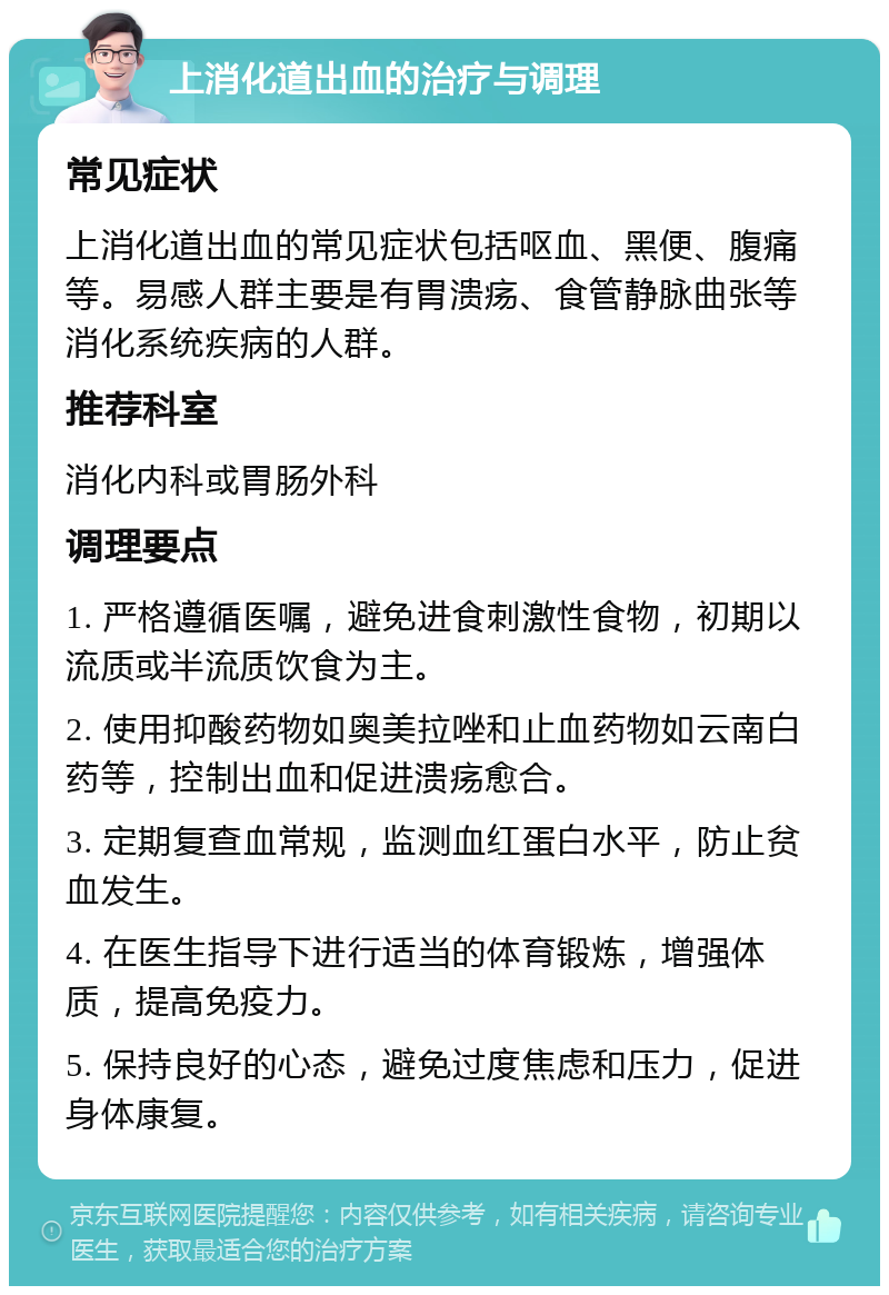 上消化道出血的治疗与调理 常见症状 上消化道出血的常见症状包括呕血、黑便、腹痛等。易感人群主要是有胃溃疡、食管静脉曲张等消化系统疾病的人群。 推荐科室 消化内科或胃肠外科 调理要点 1. 严格遵循医嘱，避免进食刺激性食物，初期以流质或半流质饮食为主。 2. 使用抑酸药物如奥美拉唑和止血药物如云南白药等，控制出血和促进溃疡愈合。 3. 定期复查血常规，监测血红蛋白水平，防止贫血发生。 4. 在医生指导下进行适当的体育锻炼，增强体质，提高免疫力。 5. 保持良好的心态，避免过度焦虑和压力，促进身体康复。