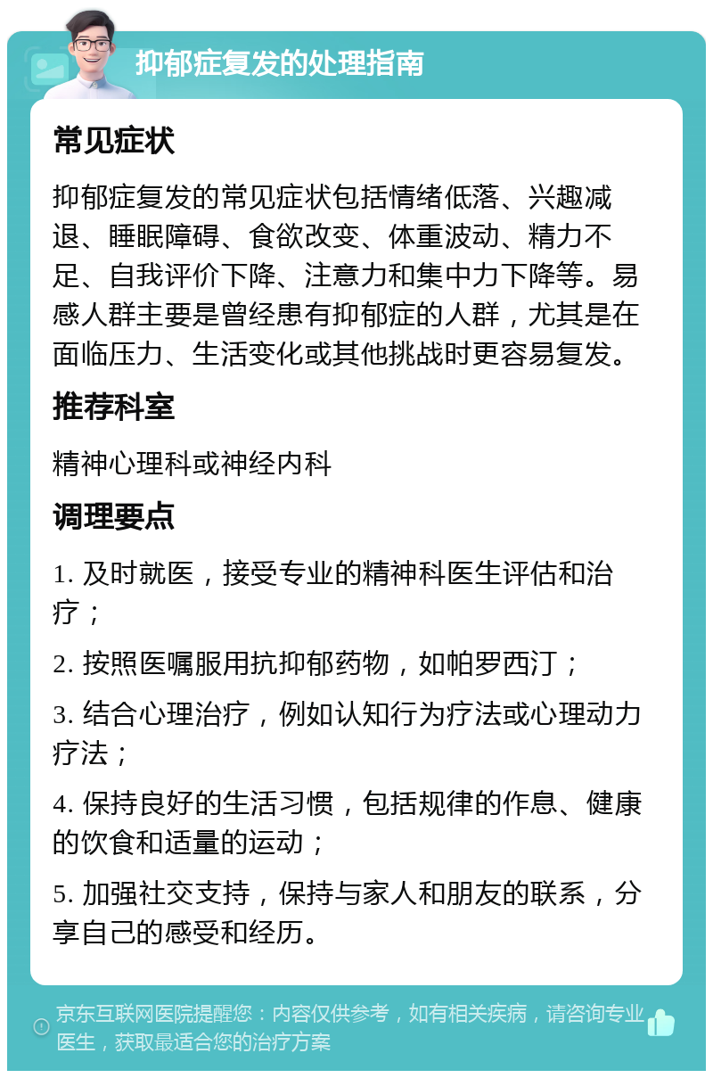 抑郁症复发的处理指南 常见症状 抑郁症复发的常见症状包括情绪低落、兴趣减退、睡眠障碍、食欲改变、体重波动、精力不足、自我评价下降、注意力和集中力下降等。易感人群主要是曾经患有抑郁症的人群，尤其是在面临压力、生活变化或其他挑战时更容易复发。 推荐科室 精神心理科或神经内科 调理要点 1. 及时就医，接受专业的精神科医生评估和治疗； 2. 按照医嘱服用抗抑郁药物，如帕罗西汀； 3. 结合心理治疗，例如认知行为疗法或心理动力疗法； 4. 保持良好的生活习惯，包括规律的作息、健康的饮食和适量的运动； 5. 加强社交支持，保持与家人和朋友的联系，分享自己的感受和经历。