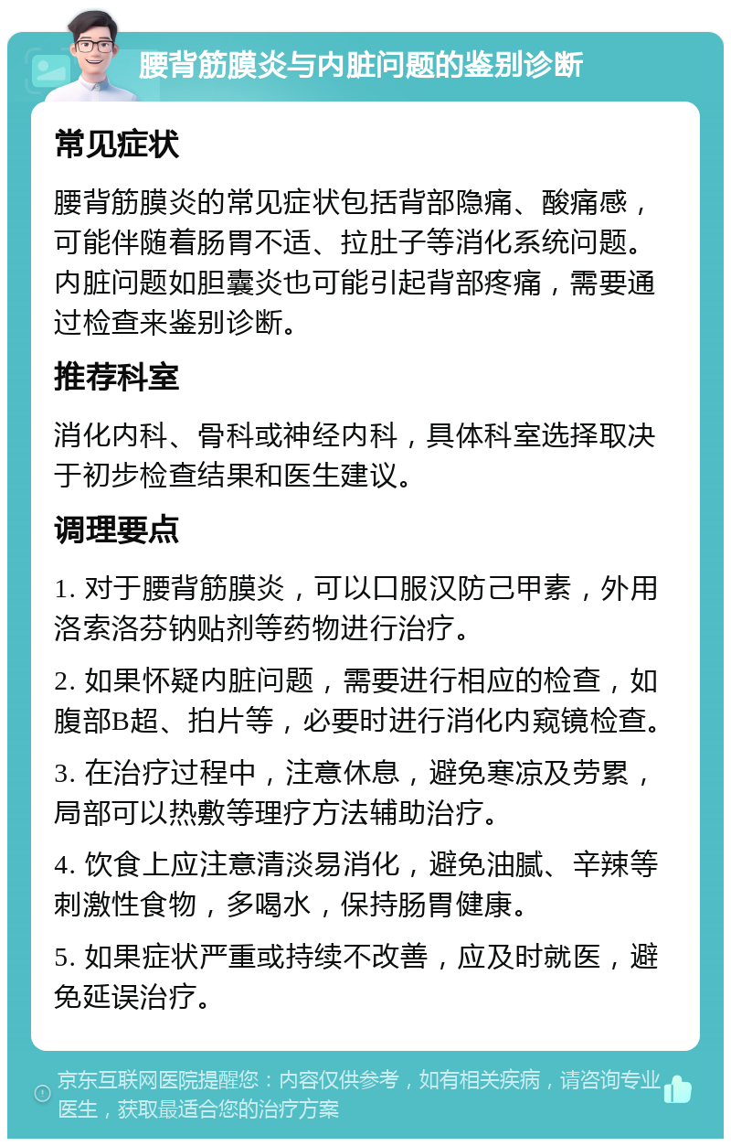 腰背筋膜炎与内脏问题的鉴别诊断 常见症状 腰背筋膜炎的常见症状包括背部隐痛、酸痛感，可能伴随着肠胃不适、拉肚子等消化系统问题。内脏问题如胆囊炎也可能引起背部疼痛，需要通过检查来鉴别诊断。 推荐科室 消化内科、骨科或神经内科，具体科室选择取决于初步检查结果和医生建议。 调理要点 1. 对于腰背筋膜炎，可以口服汉防己甲素，外用洛索洛芬钠贴剂等药物进行治疗。 2. 如果怀疑内脏问题，需要进行相应的检查，如腹部B超、拍片等，必要时进行消化内窥镜检查。 3. 在治疗过程中，注意休息，避免寒凉及劳累，局部可以热敷等理疗方法辅助治疗。 4. 饮食上应注意清淡易消化，避免油腻、辛辣等刺激性食物，多喝水，保持肠胃健康。 5. 如果症状严重或持续不改善，应及时就医，避免延误治疗。