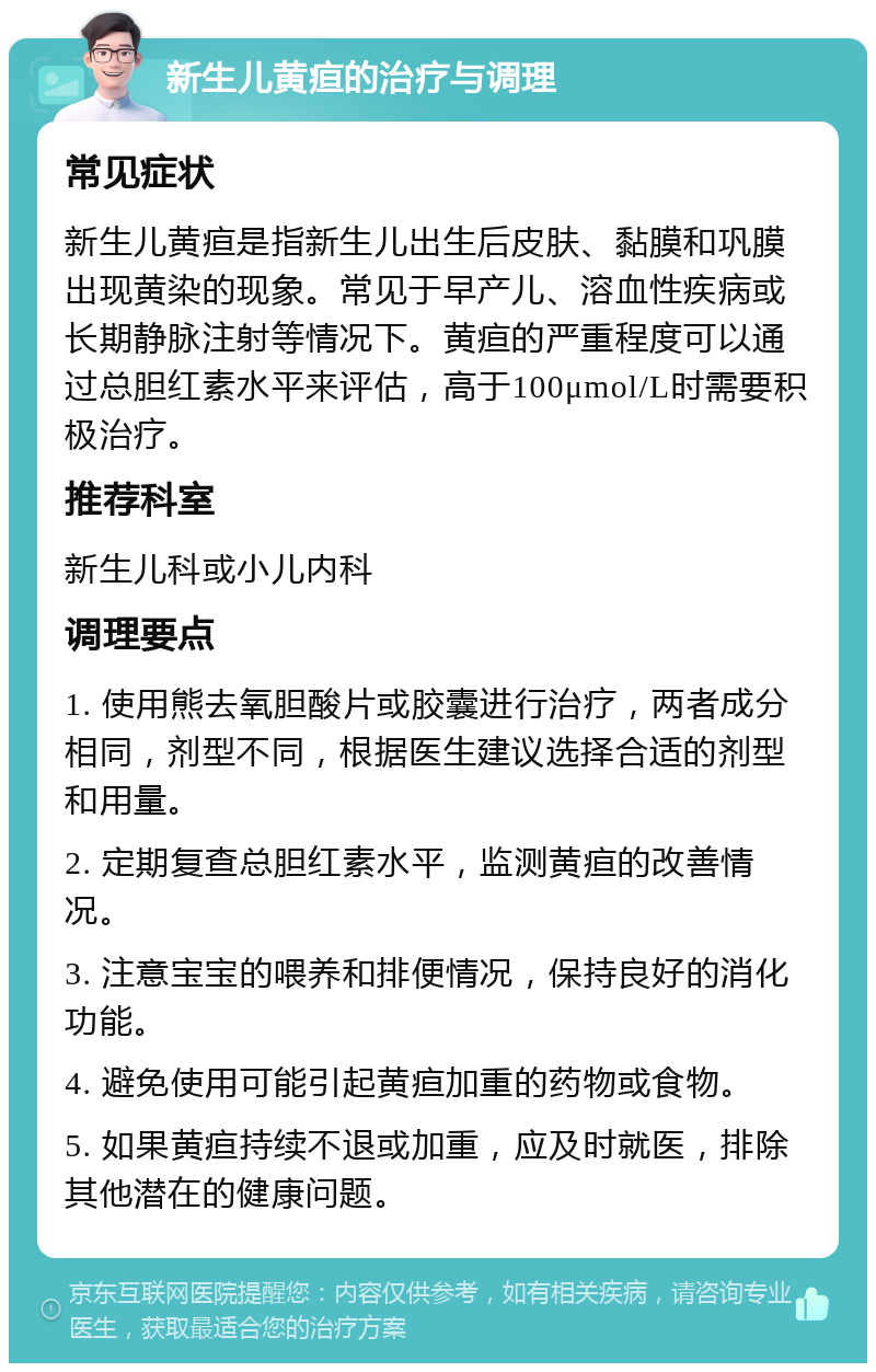 新生儿黄疸的治疗与调理 常见症状 新生儿黄疸是指新生儿出生后皮肤、黏膜和巩膜出现黄染的现象。常见于早产儿、溶血性疾病或长期静脉注射等情况下。黄疸的严重程度可以通过总胆红素水平来评估，高于100μmol/L时需要积极治疗。 推荐科室 新生儿科或小儿内科 调理要点 1. 使用熊去氧胆酸片或胶囊进行治疗，两者成分相同，剂型不同，根据医生建议选择合适的剂型和用量。 2. 定期复查总胆红素水平，监测黄疸的改善情况。 3. 注意宝宝的喂养和排便情况，保持良好的消化功能。 4. 避免使用可能引起黄疸加重的药物或食物。 5. 如果黄疸持续不退或加重，应及时就医，排除其他潜在的健康问题。