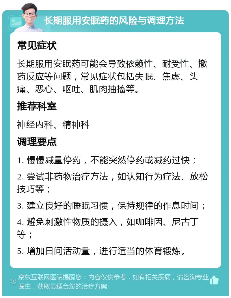 长期服用安眠药的风险与调理方法 常见症状 长期服用安眠药可能会导致依赖性、耐受性、撤药反应等问题，常见症状包括失眠、焦虑、头痛、恶心、呕吐、肌肉抽搐等。 推荐科室 神经内科、精神科 调理要点 1. 慢慢减量停药，不能突然停药或减药过快； 2. 尝试非药物治疗方法，如认知行为疗法、放松技巧等； 3. 建立良好的睡眠习惯，保持规律的作息时间； 4. 避免刺激性物质的摄入，如咖啡因、尼古丁等； 5. 增加日间活动量，进行适当的体育锻炼。