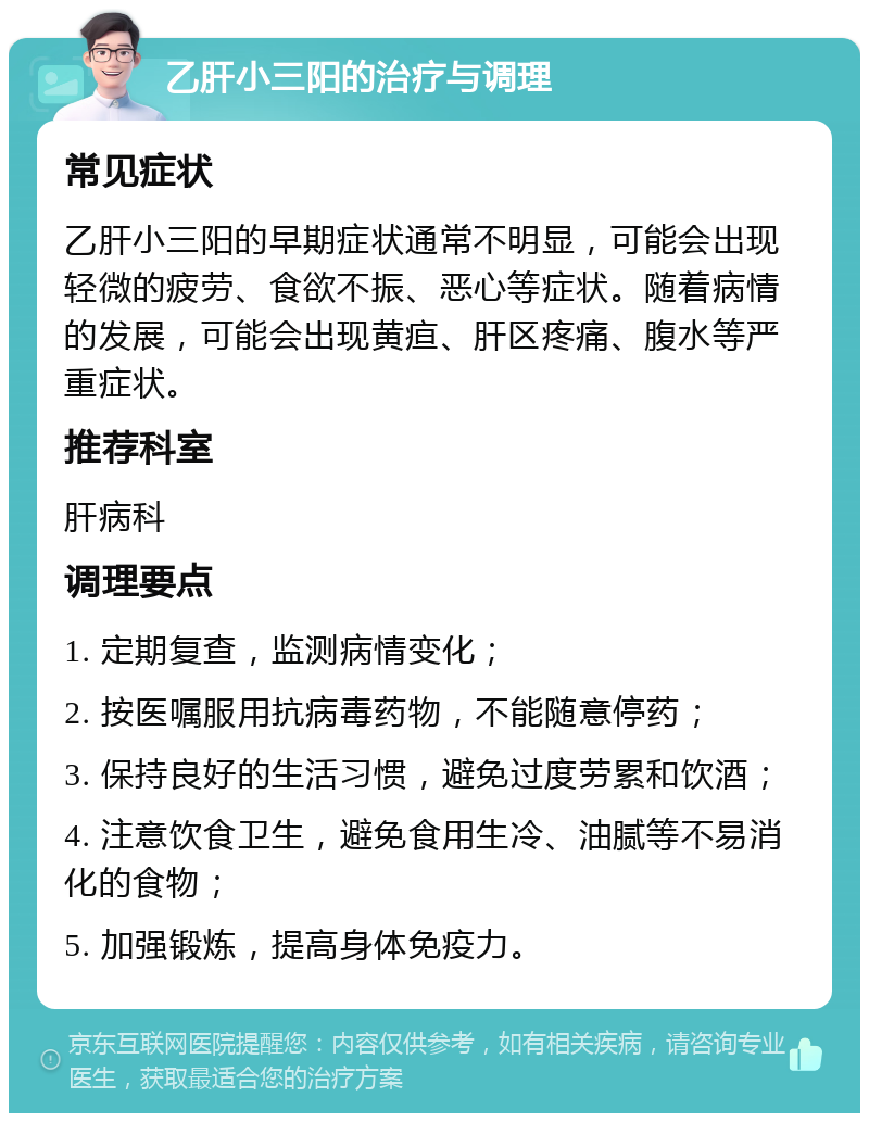 乙肝小三阳的治疗与调理 常见症状 乙肝小三阳的早期症状通常不明显，可能会出现轻微的疲劳、食欲不振、恶心等症状。随着病情的发展，可能会出现黄疸、肝区疼痛、腹水等严重症状。 推荐科室 肝病科 调理要点 1. 定期复查，监测病情变化； 2. 按医嘱服用抗病毒药物，不能随意停药； 3. 保持良好的生活习惯，避免过度劳累和饮酒； 4. 注意饮食卫生，避免食用生冷、油腻等不易消化的食物； 5. 加强锻炼，提高身体免疫力。