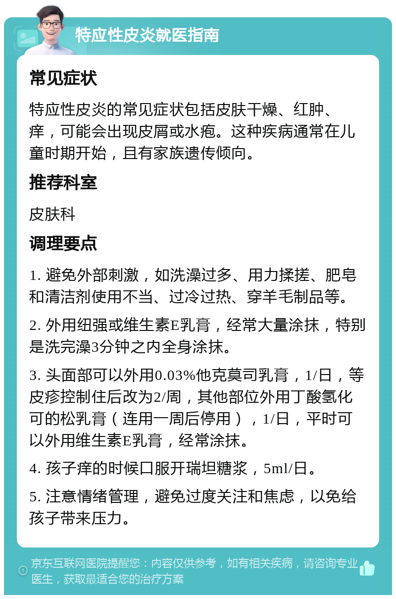 特应性皮炎就医指南 常见症状 特应性皮炎的常见症状包括皮肤干燥、红肿、痒，可能会出现皮屑或水疱。这种疾病通常在儿童时期开始，且有家族遗传倾向。 推荐科室 皮肤科 调理要点 1. 避免外部刺激，如洗澡过多、用力揉搓、肥皂和清洁剂使用不当、过冷过热、穿羊毛制品等。 2. 外用纽强或维生素E乳膏，经常大量涂抹，特别是洗完澡3分钟之内全身涂抹。 3. 头面部可以外用0.03%他克莫司乳膏，1/日，等皮疹控制住后改为2/周，其他部位外用丁酸氢化可的松乳膏（连用一周后停用），1/日，平时可以外用维生素E乳膏，经常涂抹。 4. 孩子痒的时候口服开瑞坦糖浆，5ml/日。 5. 注意情绪管理，避免过度关注和焦虑，以免给孩子带来压力。