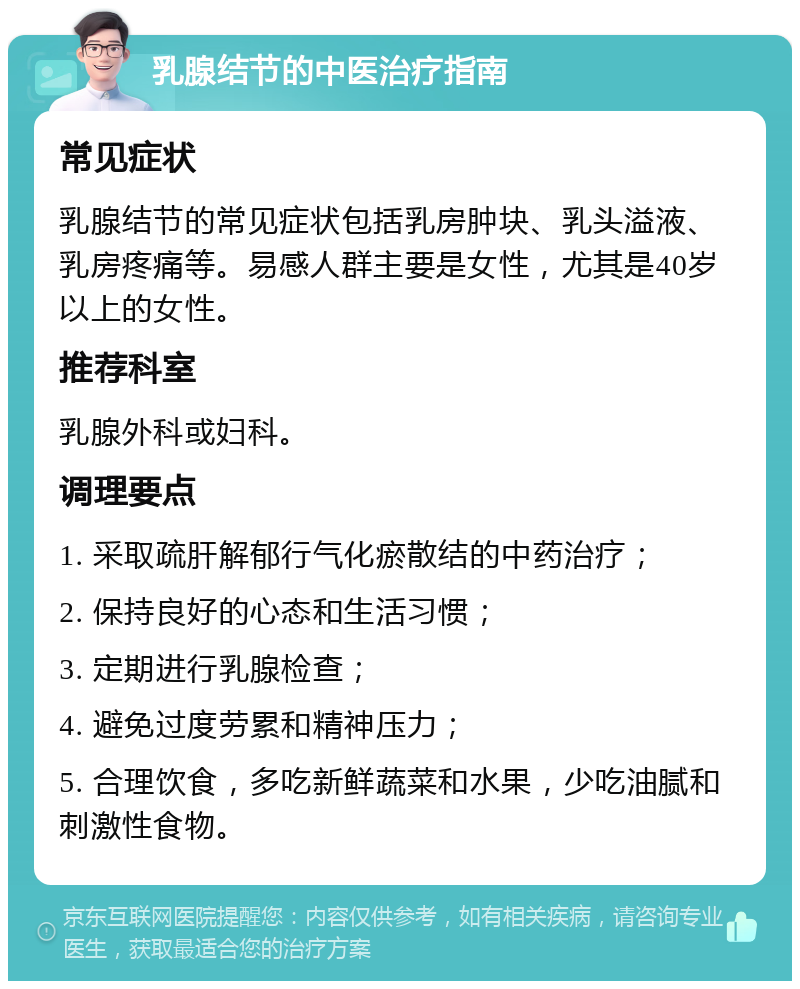 乳腺结节的中医治疗指南 常见症状 乳腺结节的常见症状包括乳房肿块、乳头溢液、乳房疼痛等。易感人群主要是女性，尤其是40岁以上的女性。 推荐科室 乳腺外科或妇科。 调理要点 1. 采取疏肝解郁行气化瘀散结的中药治疗； 2. 保持良好的心态和生活习惯； 3. 定期进行乳腺检查； 4. 避免过度劳累和精神压力； 5. 合理饮食，多吃新鲜蔬菜和水果，少吃油腻和刺激性食物。