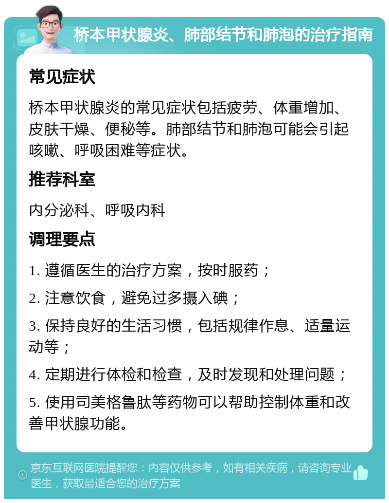 桥本甲状腺炎、肺部结节和肺泡的治疗指南 常见症状 桥本甲状腺炎的常见症状包括疲劳、体重增加、皮肤干燥、便秘等。肺部结节和肺泡可能会引起咳嗽、呼吸困难等症状。 推荐科室 内分泌科、呼吸内科 调理要点 1. 遵循医生的治疗方案，按时服药； 2. 注意饮食，避免过多摄入碘； 3. 保持良好的生活习惯，包括规律作息、适量运动等； 4. 定期进行体检和检查，及时发现和处理问题； 5. 使用司美格鲁肽等药物可以帮助控制体重和改善甲状腺功能。