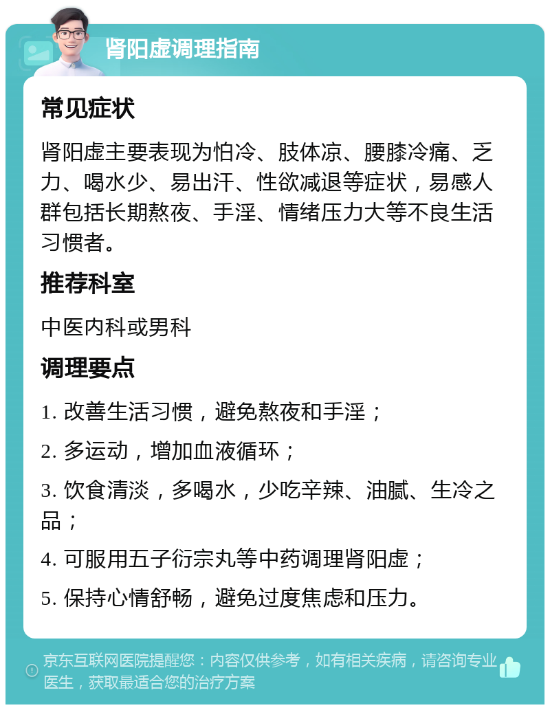 肾阳虚调理指南 常见症状 肾阳虚主要表现为怕冷、肢体凉、腰膝冷痛、乏力、喝水少、易出汗、性欲减退等症状，易感人群包括长期熬夜、手淫、情绪压力大等不良生活习惯者。 推荐科室 中医内科或男科 调理要点 1. 改善生活习惯，避免熬夜和手淫； 2. 多运动，增加血液循环； 3. 饮食清淡，多喝水，少吃辛辣、油腻、生冷之品； 4. 可服用五子衍宗丸等中药调理肾阳虚； 5. 保持心情舒畅，避免过度焦虑和压力。