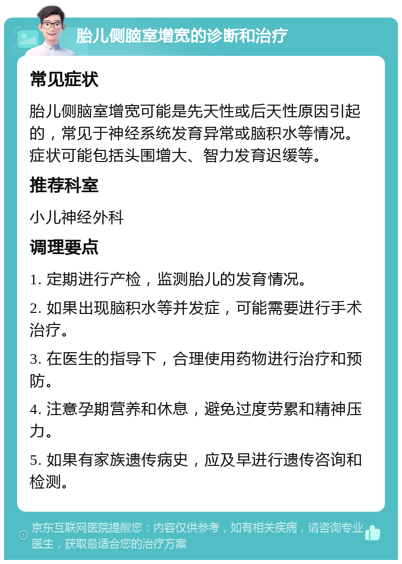 胎儿侧脑室增宽的诊断和治疗 常见症状 胎儿侧脑室增宽可能是先天性或后天性原因引起的，常见于神经系统发育异常或脑积水等情况。症状可能包括头围增大、智力发育迟缓等。 推荐科室 小儿神经外科 调理要点 1. 定期进行产检，监测胎儿的发育情况。 2. 如果出现脑积水等并发症，可能需要进行手术治疗。 3. 在医生的指导下，合理使用药物进行治疗和预防。 4. 注意孕期营养和休息，避免过度劳累和精神压力。 5. 如果有家族遗传病史，应及早进行遗传咨询和检测。