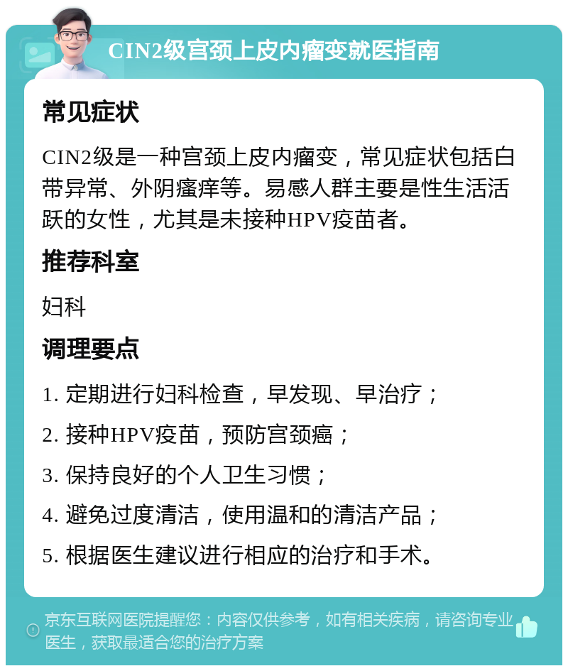 CIN2级宫颈上皮内瘤变就医指南 常见症状 CIN2级是一种宫颈上皮内瘤变，常见症状包括白带异常、外阴瘙痒等。易感人群主要是性生活活跃的女性，尤其是未接种HPV疫苗者。 推荐科室 妇科 调理要点 1. 定期进行妇科检查，早发现、早治疗； 2. 接种HPV疫苗，预防宫颈癌； 3. 保持良好的个人卫生习惯； 4. 避免过度清洁，使用温和的清洁产品； 5. 根据医生建议进行相应的治疗和手术。