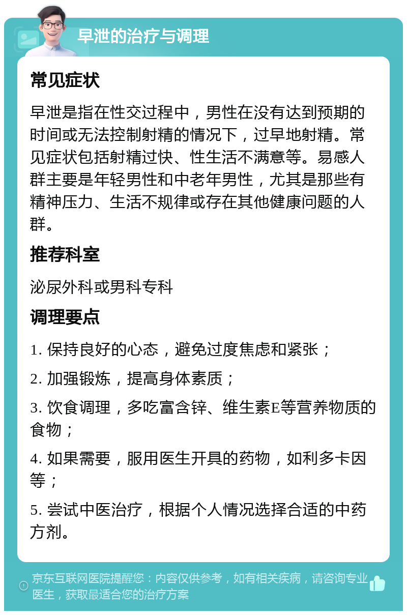 早泄的治疗与调理 常见症状 早泄是指在性交过程中，男性在没有达到预期的时间或无法控制射精的情况下，过早地射精。常见症状包括射精过快、性生活不满意等。易感人群主要是年轻男性和中老年男性，尤其是那些有精神压力、生活不规律或存在其他健康问题的人群。 推荐科室 泌尿外科或男科专科 调理要点 1. 保持良好的心态，避免过度焦虑和紧张； 2. 加强锻炼，提高身体素质； 3. 饮食调理，多吃富含锌、维生素E等营养物质的食物； 4. 如果需要，服用医生开具的药物，如利多卡因等； 5. 尝试中医治疗，根据个人情况选择合适的中药方剂。