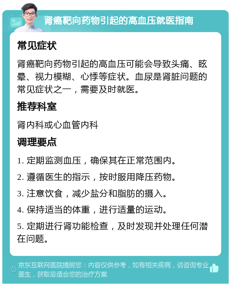 肾癌靶向药物引起的高血压就医指南 常见症状 肾癌靶向药物引起的高血压可能会导致头痛、眩晕、视力模糊、心悸等症状。血尿是肾脏问题的常见症状之一，需要及时就医。 推荐科室 肾内科或心血管内科 调理要点 1. 定期监测血压，确保其在正常范围内。 2. 遵循医生的指示，按时服用降压药物。 3. 注意饮食，减少盐分和脂肪的摄入。 4. 保持适当的体重，进行适量的运动。 5. 定期进行肾功能检查，及时发现并处理任何潜在问题。