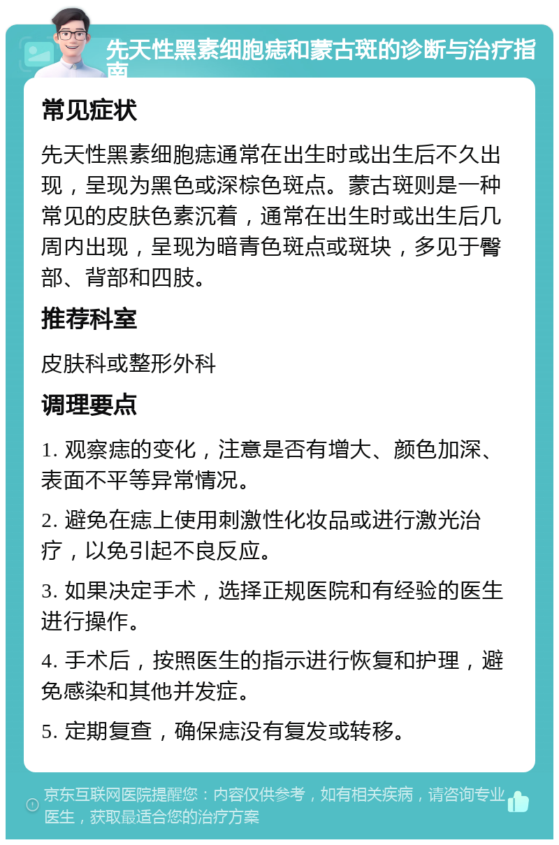 先天性黑素细胞痣和蒙古斑的诊断与治疗指南 常见症状 先天性黑素细胞痣通常在出生时或出生后不久出现，呈现为黑色或深棕色斑点。蒙古斑则是一种常见的皮肤色素沉着，通常在出生时或出生后几周内出现，呈现为暗青色斑点或斑块，多见于臀部、背部和四肢。 推荐科室 皮肤科或整形外科 调理要点 1. 观察痣的变化，注意是否有增大、颜色加深、表面不平等异常情况。 2. 避免在痣上使用刺激性化妆品或进行激光治疗，以免引起不良反应。 3. 如果决定手术，选择正规医院和有经验的医生进行操作。 4. 手术后，按照医生的指示进行恢复和护理，避免感染和其他并发症。 5. 定期复查，确保痣没有复发或转移。