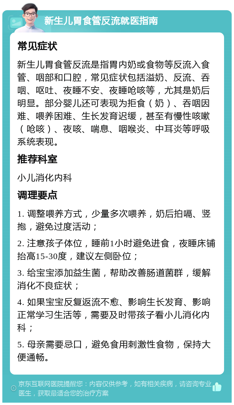 新生儿胃食管反流就医指南 常见症状 新生儿胃食管反流是指胃内奶或食物等反流入食管、咽部和口腔，常见症状包括溢奶、反流、吞咽、呕吐、夜睡不安、夜睡呛咳等，尤其是奶后明显。部分婴儿还可表现为拒食（奶）、吞咽因难、喂养困难、生长发育迟缓，甚至有慢性咳嗽（呛咳）、夜咳、喘息、咽喉炎、中耳炎等呼吸系统表现。 推荐科室 小儿消化内科 调理要点 1. 调整喂养方式，少量多次喂养，奶后拍嗝、竖抱，避免过度活动； 2. 注意孩子体位，睡前1小时避免进食，夜睡床铺抬高15-30度，建议左侧卧位； 3. 给宝宝添加益生菌，帮助改善肠道菌群，缓解消化不良症状； 4. 如果宝宝反复返流不愈、影响生长发育、影响正常学习生活等，需要及时带孩子看小儿消化内科； 5. 母亲需要忌口，避免食用刺激性食物，保持大便通畅。