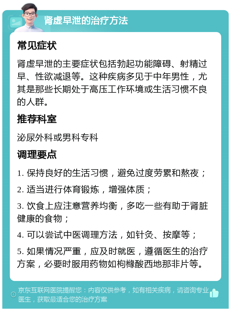 肾虚早泄的治疗方法 常见症状 肾虚早泄的主要症状包括勃起功能障碍、射精过早、性欲减退等。这种疾病多见于中年男性，尤其是那些长期处于高压工作环境或生活习惯不良的人群。 推荐科室 泌尿外科或男科专科 调理要点 1. 保持良好的生活习惯，避免过度劳累和熬夜； 2. 适当进行体育锻炼，增强体质； 3. 饮食上应注意营养均衡，多吃一些有助于肾脏健康的食物； 4. 可以尝试中医调理方法，如针灸、按摩等； 5. 如果情况严重，应及时就医，遵循医生的治疗方案，必要时服用药物如枸橼酸西地那非片等。